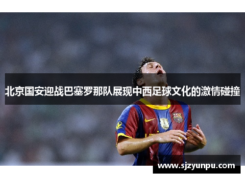北京国安迎战巴塞罗那队展现中西足球文化的激情碰撞