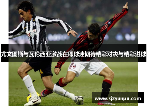 尤文图斯与瓦伦西亚激战在即球迷期待精彩对决与精彩进球