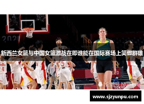 新西兰女篮与中国女篮激战在即谁能在国际赛场上笑傲群雄