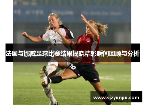 法国与挪威足球比赛结果揭晓精彩瞬间回顾与分析